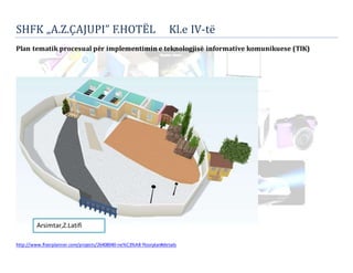 SHFK „A.Z.ÇAJUPI” F.HOTË L Kl.e IV-te 
Plan tematik procesual për implementimin e teknologjisë informative komunikuese (TIK) 
Arsimtar,Z.Latifi 
http://www.floorplanner.com/projects/26408040-ne%C3%AB-floorplan#details 
 