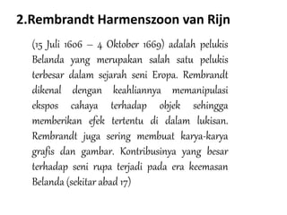 2.Rembrandt Harmenszoon van Rijn
(15 Juli 1606 – 4 Oktober 1669) adalah pelukis
Belanda yang merupakan salah satu pelukis
terbesar dalam sejarah seni Eropa. Rembrandt
dikenal dengan keahliannya memanipulasi
ekspos cahaya terhadap objek sehingga
memberikan efek tertentu di dalam lukisan.
Rembrandt juga sering membuat karya-karya
grafis dan gambar. Kontribusinya yang besar
terhadap seni rupa terjadi pada era keemasan
Belanda (sekitar abad 17)
 