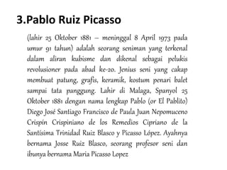 3.Pablo Ruiz Picasso
(lahir 25 Oktober 1881 – meninggal 8 April 1973 pada
umur 91 tahun) adalah seorang seniman yang terkenal
dalam aliran kubisme dan dikenal sebagai pelukis
revolusioner pada abad ke-20. Jenius seni yang cakap
membuat patung, grafis, keramik, kostum penari balet
sampai tata panggung. Lahir di Malaga, Spanyol 25
Oktober 1881 dengan nama lengkap Pablo (or El Pablito)
Diego José Santiago Francisco de Paula Juan Nepomuceno
Crispín Crispiniano de los Remedios Cipriano de la
Santísima Trinidad Ruiz Blasco y Picasso López. Ayahnya
bernama Josse Ruiz Blasco, seorang profesor seni dan
ibunya bernama Maria Picasso Lopez
 