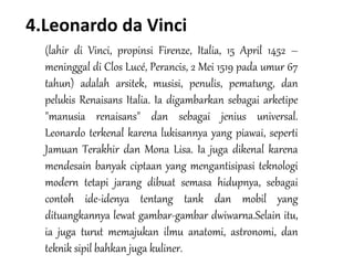 4.Leonardo da Vinci
(lahir di Vinci, propinsi Firenze, Italia, 15 April 1452 –
meninggal di Clos Lucé, Perancis, 2 Mei 1519 pada umur 67
tahun) adalah arsitek, musisi, penulis, pematung, dan
pelukis Renaisans Italia. Ia digambarkan sebagai arketipe
"manusia renaisans" dan sebagai jenius universal.
Leonardo terkenal karena lukisannya yang piawai, seperti
Jamuan Terakhir dan Mona Lisa. Ia juga dikenal karena
mendesain banyak ciptaan yang mengantisipasi teknologi
modern tetapi jarang dibuat semasa hidupnya, sebagai
contoh ide-idenya tentang tank dan mobil yang
dituangkannya lewat gambar-gambar dwiwarna.Selain itu,
ia juga turut memajukan ilmu anatomi, astronomi, dan
teknik sipil bahkan juga kuliner.
 