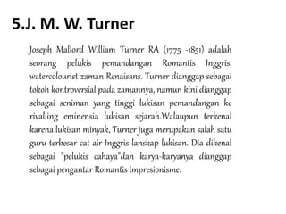 5.J. M. W. Turner
Joseph Mallord William Turner RA (1775 -1851) adalah
seorang pelukis pemandangan Romantis Inggris,
watercolourist zaman Renaisans. Turner dianggap sebagai
tokoh kontroversial pada zamannya, namun kini dianggap
sebagai seniman yang tinggi lukisan pemandangan ke
rivalling eminensia lukisan sejarah.Walaupun terkenal
karena lukisan minyak, Turner juga merupakan salah satu
guru terbesar cat air Inggris lanskap lukisan. Dia dikenal
sebagai "pelukis cahaya"dan karya-karyanya dianggap
sebagai pengantar Romantis impresionisme.
 