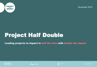 1
November 2016
Project Half Double
Leading projects to impact in half the time with double the impact
 