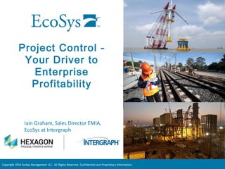 Copyright 2016 EcoSys Management LLC All Rights Reserved. Confidential and Proprietary Information.
Project Control -
Your Driver to
Enterprise
Profitability
Iain Graham, Sales Director EMIA,
EcoSys at Intergraph
 