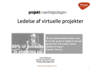 1
www.pitstopmanagement.com
Lars Pedersen
Senior konsulent, ejer
Pitstop Management
Ledelse af virtuelle projekter
”At være distanceleder kræver mere
af en selv, og det er vigtigt at man gør
sig det klart. Det kræver mindst
dobbelt så meget”.
(Carsten, Terrma)
 