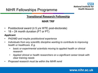 Transitional Research Fellowship
NIHR TRF
• Postdoctoral award (≤ 5 yrs WTE post-doctorate)
• 18 – 24 month duration (FT or PT)
Applicant
• PhD/MD and maybe postdoctoral experience
• Individuals from any scientific discipline wanting to contribute to improving
health or healthcare. E.g.
• basic or experimental scientists moving to applied health or clinical
research
• Applied clinical or health researchers on a significant career break with
clear training needs
• Proposed research must be within the NIHR remit
NIHR Fellowships Programme
www.nihr.ac.uk
 