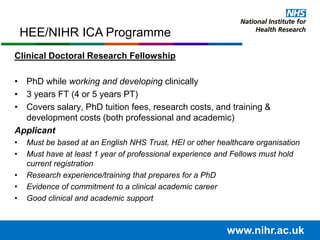 www.nihr.ac.uk
HEE/NIHR ICA Programme
Clinical Doctoral Research Fellowship
• PhD while working and developing clinically
• 3 years FT (4 or 5 years PT)
• Covers salary, PhD tuition fees, research costs, and training &
development costs (both professional and academic)
Applicant
• Must be based at an English NHS Trust, HEI or other healthcare organisation
• Must have at least 1 year of professional experience and Fellows must hold
current registration
• Research experience/training that prepares for a PhD
• Evidence of commitment to a clinical academic career
• Good clinical and academic support
 