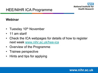 Webinar
• Tuesday 10th November
• 11 am start!
• Check the ICA webpages for details of how to register
next week www.nihr.ac.uk/hee-ica
• Overview of the Programme
• Trainee perspective
• Hints and tips for applying
www.nihr.ac.uk
HEE/NIHR ICA Programme
 