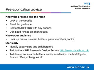 Know the process and the remit
• Look at the website
• Read the guidance
• Contact NIHR TCC with any queries
• Don’t add PPI as an afterthought!
Know your audience
• Look up previous award holders, panel members, topics
Start early
• Identify supervisors and collaborators
• Talk to the NIHR Research Design Service http://www.rds.nihr.ac.uk/
• Talk to current awards holders, senior academics, methodologists,
finance office, colleagues etc.
Pre-application advice
www.nihr.ac.uk
 