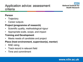 Application advice: assessment
criteria
Person
• Trajectory
• Career outputs
Project (programme of research)
• Scientific quality, methodological rigour
• Appropriate scale, scope, and impact
Training and Development
• Meets needs of candidate and project
Place (host environment, supervisor(s), mentor)
• RAE rating
• Track record in relevant field
• Time and commitment
www.nihr.ac.uk
 
