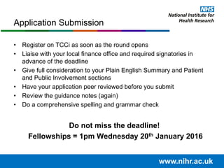 • Register on TCCi as soon as the round opens
• Liaise with your local finance office and required signatories in
advance of the deadline
• Give full consideration to your Plain English Summary and Patient
and Public Involvement sections
• Have your application peer reviewed before you submit
• Review the guidance notes (again)
• Do a comprehensive spelling and grammar check
Do not miss the deadline!
Fellowships = 1pm Wednesday 20th January 2016
Application Submission
www.nihr.ac.uk
 