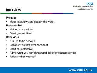 Practice
• Mock interviews are usually the worst
Presentation
• Not too many slides
• Don’t go over time
Behaviour
• It is OK to be nervous
• Confident but not over confident
• Don’t get defensive
• Admit what you don’t know and be happy to take advice
• Relax and be yourself
Interview
www.nihr.ac.uk
 
