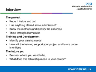 The project
• Know it inside and out
• Has anything altered since submission?
• Know the methods and identify the expertise
• Think through alternatives
Training and Development
• Identify your training needs
• How will the training support your project and future career
intentions
The future you
• Be clear where you want to be
• What does this fellowship mean to your career?
Interview
www.nihr.ac.uk
 