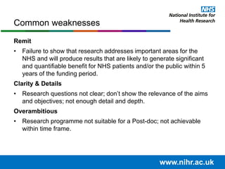 Remit
• Failure to show that research addresses important areas for the
NHS and will produce results that are likely to generate significant
and quantifiable benefit for NHS patients and/or the public within 5
years of the funding period.
Clarity & Details
• Research questions not clear; don’t show the relevance of the aims
and objectives; not enough detail and depth.
Overambitious
• Research programme not suitable for a Post-doc; not achievable
within time frame.
Common weaknesses
www.nihr.ac.uk
 
