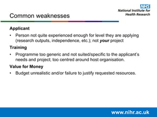Applicant
• Person not quite experienced enough for level they are applying
(research outputs, independence, etc.); not your project
Training
• Programme too generic and not suited/specific to the applicant’s
needs and project; too centred around host organisation.
Value for Money
• Budget unrealistic and/or failure to justify requested resources.
Common weaknesses
www.nihr.ac.uk
 