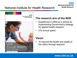National Institute for Health Research
The research arm of the NHS
• Established in 2006 as a vehicle for
implementing Government’s strategy
for applied health research
• £1b annual spend
Vision
• To improve the health and wealth of
the nation through research
www.nihr.ac.uk
 