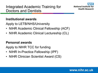 Institutional awards
Apply to LETB/NHS/University
• NIHR Academic Clinical Fellowship (ACF)
• NIHR Academic Clinical Lectureship (CL)
Personal awards
Apply to NIHR TCC for funding
• NIHR In-Practice Fellowship (IPF)
• NIHR Clinician Scientist Award (CS)
Integrated Academic Training for
Doctors and Dentists
www.nihr.ac.uk
 