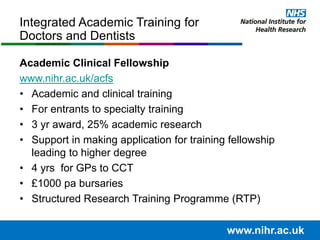 Academic Clinical Fellowship
www.nihr.ac.uk/acfs
• Academic and clinical training
• For entrants to specialty training
• 3 yr award, 25% academic research
• Support in making application for training fellowship
leading to higher degree
• 4 yrs for GPs to CCT
• £1000 pa bursaries
• Structured Research Training Programme (RTP)
Integrated Academic Training for
Doctors and Dentists
www.nihr.ac.uk
 