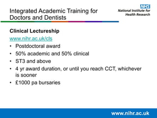 Clinical Lectureship
www.nihr.ac.uk/cls
• Postdoctoral award
• 50% academic and 50% clinical
• ST3 and above
• 4 yr award duration, or until you reach CCT, whichever
is sooner
• £1000 pa bursaries
Integrated Academic Training for
Doctors and Dentists
www.nihr.ac.uk
 