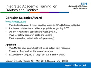Clinician Scientist Award
www.nihr.ac.uk/cs
• Postdoctoral award, 5 years duration (open to StRs/SpRs/consultants)
• Applicants retain clinical duties appropriate for gaining CCT
• Up to 4 NHS clinical sessions per week post CCT
• Pays for salary, research costs and training
• Pays research assistant salary (3 years only)
Applicant
• PhD/MD (or have submitted) with good output from research
• Evidence of commitment to research career
• Expectation of ongoing employment at the end of award
Launch annually (Round 16 ~ May 2016, Closing ~ July 2016)
Integrated Academic Training for
Doctors and Dentists
www.nihr.ac.uk
 