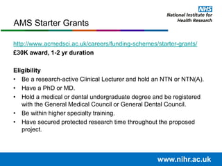 http://www.acmedsci.ac.uk/careers/funding-schemes/starter-grants/
£30K award, 1-2 yr duration
Eligibility
• Be a research-active Clinical Lecturer and hold an NTN or NTN(A).
• Have a PhD or MD.
• Hold a medical or dental undergraduate degree and be registered
with the General Medical Council or General Dental Council.
• Be within higher specialty training.
• Have secured protected research time throughout the proposed
project.
www.nihr.ac.uk
AMS Starter Grants
 