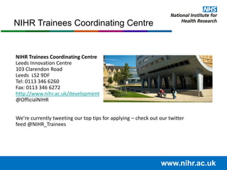 www.nihr.ac.uk
NIHR Trainees Coordinating Centre
Leeds Innovation Centre
103 Clarendon Road
Leeds LS2 9DF
Tel: 0113 346 6260
Fax: 0113 346 6272
http://www.nihr.ac.uk/development
@OfficialNIHR
We’re currently tweeting our top tips for applying – check out our twitter
feed @NIHR_Trainees
NIHR Trainees Coordinating Centre
 