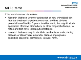 If the work involves biomarkers:
• research that tests whether application of new knowledge can
improve treatment or patient outcomes, and has obvious
potential benefit within 5 years, is within remit; this might include
application of known biomarkers, or other prognostic factors, to
refine and test novel therapeutic strategies.
• research that aims only to elucidate mechanisms underpinning
disease, or identify risk factors for disease or prognosis
(including search for biomarkers) is out of remit.
NIHR Remit
www.nihr.ac.uk
 