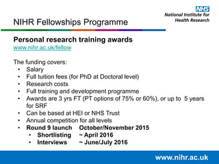 NIHR Fellowships Programme
www.nihr.ac.uk
Personal research training awards
www.nihr.ac.uk/fellow
The funding covers:
• Salary
• Full tuition fees (for PhD at Doctoral level)
• Research costs
• Full training and development programme
• Awards are 3 yrs FT (PT options of 75% or 60%), or up to 5 years
for SRF
• Can be based at HEI or NHS Trust
• Annual competition for all levels
• Round 9 launch October/November 2015
• Shortlisting ~ April 2016
• Interviews ~ June/July 2016
 