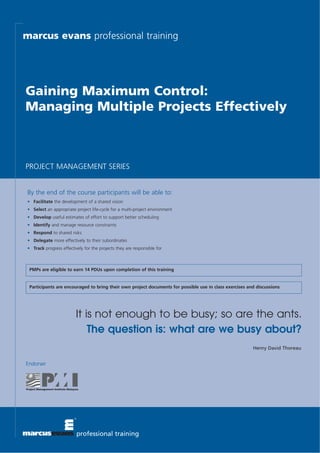 marcus evans professional training




Gaining Maximum Control:
Managing Multiple Projects Effectively



PROJECT MANAGEMENT SERIES


 By the end of the course participants will be able to:
 • Facilitate the development of a shared vision
 • Select an appropriate project life-cycle for a multi-project environment
 • Develop useful estimates of effort to support better scheduling
 • Identify and manage resource constraints
 • Respond to shared risks
 • Delegate more effectively to their subordinates
 • Track progress effectively for the projects they are responsible for



  PMPs are eligible to earn 14 PDUs upon completion of this training


  Participants are encouraged to bring their own project documents for possible use in class exercises and discussions




                          It is not enough to be busy; so are the ants.
                              The question is: what are we busy about?
                                                                                                         Henry David Thoreau


Endorser




                          professional training
 