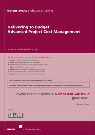 marcus evans professional training




Delivering to Budget:
Advanced Project Cost Management



PROJECT MANAGEMENT SERIES


 By the end of the course participants will be able to:
 • Describe the 4 steps of project cost management
 • Define responsibilities for project cost management
 • Explain why life-cycle costing should be applied to every project
 • Describe the 5 different levels of estimates
 • Apply 3 different approaches to developing a cost estimate
 • Use cost estimates to prepare and present a project budget
 • Apply earned value concepts effectively and inexpensively



 PMPs are eligible to earn 14 PDUs upon completion of this training


 Participants are encouraged to bring their own project documents for possible use in class exercises and discussions




         “Beware of little expenses: A small leak will sink a
                                                great ship.”
                                                                                                           Benjamin Franklin


Endorser




                         professional training
 