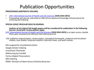 Publication Opportunities
PROCEEDINGS (ABSTRACTS VOLUME)
• LIFE: International Journal of Health and Life-Sciences (ISSN 2454-5872)
• Proceedings will also be submitted to CNKI (China National Knowledge Infrastructure) for
archiving and indexing.
SPECIAL ISSUE/ REGULAR ISSUE IN JOURNAL
Authors of all original full-length papers will be considered for publication in the following
journal. Usual peer review policies apply.
LIFE: International Journal of Health and Life-Sciences (ISSN 2454-5872) is an open access, double
blind, peer reviewed and refereed international journal.
‘Life’ publishes original papers, review papers, conceptual framework, analytical and simulation
models, case studies, empirical research, technical notes, and book reviews.
DOI assigned for all published articles
Google Scholar Indexing
CrossCheck iThenticate
Referencing by CrossRef
Portico (Digital Preservation)
DRJI Indexing
ROAD: Directory of Open Access Scholarly Resources
 