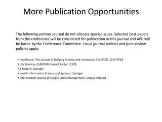 More Publication Opportunities
The following partner journal do not allocate special issues. Selected best papers
from the conference will be considered for publication in this journal and APC will
be borne by the Conference Committee. Usual journal policies and peer-review
policies apply:
• Healthcare: The Journal of Delivery Science and Innovation, ELSEVIER, 2213-0764
• Life Sciences, ELSEVIER, Impact Factor: 2.296
• 3 Biotech, Springer
• Health Information Science and Systems, Springer
• International Journal of Supply Chain Management, Scopus Indexed
 