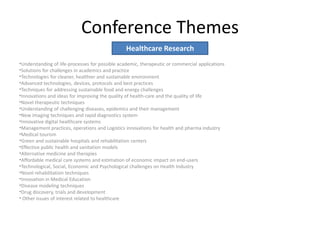 Conference Themes
•Understanding of life-processes for possible academic, therapeutic or commercial applications
•Solutions for challenges in academics and practice
•Technologies for cleaner, healthier and sustainable environment
•Advanced technologies, devices, protocols and best practices
•Techniques for addressing sustainable food and energy challenges
•Innovations and ideas for improving the quality of health-care and the quality of life
•Novel therapeutic techniques
•Understanding of challenging diseases, epidemics and their management
•New imaging techniques and rapid diagnostics system
•Innovative digital healthcare systems
•Management practices, operations and Logistics innovations for health and pharma industry
•Medical tourism
•Green and sustainable hospitals and rehabilitation centers
•Effective public health and sanitation models
•Alternative medicine and therapies
•Affordable medical care systems and estimation of economic impact on end-users
•Technological, Social, Economic and Psychological challenges on Health Industry
•Novel rehabilitation techniques
•Innovation in Medical Education
•Disease modeling techniques
•Drug discovery, trials and development
• Other issues of interest related to healthcare
Healthcare Research
 