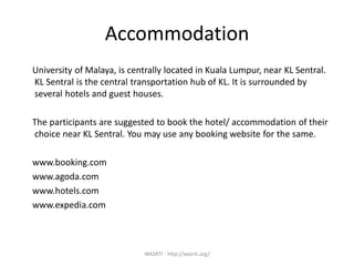 Accommodation
University of Malaya, is centrally located in Kuala Lumpur, near KL Sentral.
KL Sentral is the central transportation hub of KL. It is surrounded by
several hotels and guest houses.
The participants are suggested to book the hotel/ accommodation of their
choice near KL Sentral. You may use any booking website for the same.
www.booking.com
www.agoda.com
www.hotels.com
www.expedia.com
WASRTI - http://wasrti.org/
 