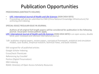 Publication Opportunities
PROCEEDINGS (ABSTRACTS VOLUME)
• LIFE: International Journal of Health and Life-Sciences (ISSN 2454-5872)
• Proceedings will also be submitted to CNKI (China National Knowledge Infrastructure) for
archiving and indexing.
SPECIAL ISSUE/ REGULAR ISSUE IN JOURNAL
Authors of all original full-length papers will be considered for publication in the following
journal. Usual peer review policies apply.
LIFE: International Journal of Health and Life-Sciences (ISSN 2454-5872) is an open access, double
blind, peer reviewed and refereed international journal.
‘Life’ publishes original papers, review papers, conceptual framework, analytical and simulation
models, case studies, empirical research, technical notes, and book reviews.
DOI assigned for all published articles
Google Scholar Indexing
CrossCheck iThenticate
Referencing by CrossRef
Portico (Digital Preservation)
DRJI Indexing
ROAD: Directory of Open Access Scholarly Resources
 