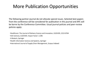 More Publication Opportunities
The following partner journal do not allocate special issues. Selected best papers
from the conference will be considered for publication in this journal and APC will
be borne by the Conference Committee. Usual journal policies and peer-review
policies apply:
•Healthcare: The Journal of Delivery Science and Innovation, ELSEVIER, 2213-0764
•Life Sciences, ELSEVIER, Impact Factor: 2.296
•3 Biotech, Springer
•Health Information Science and Systems, Springer
•International Journal of Supply Chain Management, Scopus Indexed
 