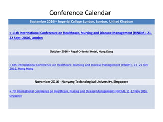 Conference Calendar
September 2016 – Imperial College London, London, United Kingdom
» 11th International Conference on Healthcare, Nursing and Disease Management (HNDM), 21-
22 Sept, 2016, London
October 2016 – Regal Oriental Hotel, Hong Kong
» 6th International Conference on Healthcare, Nursing and Disease Management (HNDM), 21-22 Oct
2016, Hong Kong
November 2016 - Nanyang Technological University, Singapore
» 7th International Conference on Healthcare, Nursing and Disease Management (HNDM), 11-12 Nov 2016,
Singapore
 