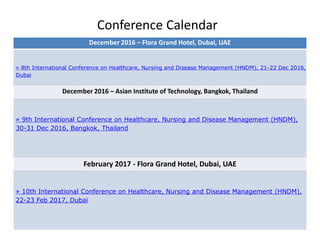 Conference Calendar
December 2016 – Flora Grand Hotel, Dubai, UAE
» 8th International Conference on Healthcare, Nursing and Disease Management (HNDM), 21-22 Dec 2016,
Dubai
December 2016 – Asian Institute of Technology, Bangkok, Thailand
» 9th International Conference on Healthcare, Nursing and Disease Management (HNDM),
30-31 Dec 2016, Bangkok, Thailand
February 2017 - Flora Grand Hotel, Dubai, UAE
» 10th International Conference on Healthcare, Nursing and Disease Management (HNDM),
22-23 Feb 2017, Dubai
 