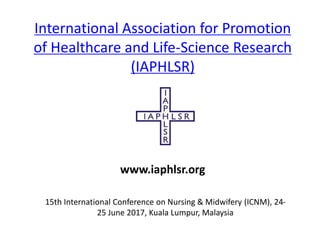 International Association for Promotion
of Healthcare and Life-Science Research
(IAPHLSR)
15th International Conference on Nursing & Midwifery (ICNM), 24-
25 June 2017, Kuala Lumpur, Malaysia
www.iaphlsr.org
 