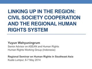 LINKING UP IN THE REGION:
CIVIL SOCIETY COOPERATION
AND THE REGIONAL HUMAN
RIGHTS SYSTEM
Yuyun Wahyuningrum
Senior Advisor on ASEAN and Human Rights
Human Rights Working Group (Indonesia)
Regional Seminar on Human Rights in Southeast Asia
Kuala Lumpur, 6-7 May 2014
 