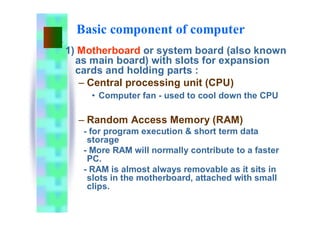 Basic component of computer
1) Motherboard or system board (also known
as main board) with slots for expansion
cards and holding parts :
– Central processing unit (CPU)
• Computer fan - used to cool down the CPU
– Random Access Memory (RAM)
- for program execution & short term data
storage
- More RAM will normally contribute to a faster
PC.
- RAM is almost always removable as it sits in
slots in the motherboard, attached with small
clips.
 