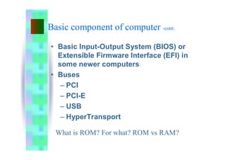 Basic component of computer -cont.
• Basic Input-Output System (BIOS) or
Extensible Firmware Interface (EFI) in
some newer computers
• Buses
– PCI
– PCI-E
– USB
– HyperTransport
What is ROM? For what? ROM vs RAM?
 