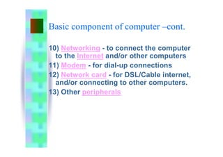 10) Networking - to connect the computer
to the Internet and/or other computers
11) Modem - for dial-up connections
12) Network card - for DSL/Cable internet,
and/or connecting to other computers.
13) Other peripherals
Basic component of computer –cont.
 
