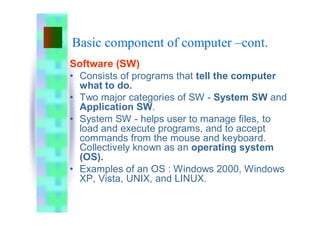 Basic component of computer –cont.
Software (SW)
• Consists of programs that tell the computer
what to do.
• Two major categories of SW - System SW and
Application SW.
• System SW - helps user to manage files, to
load and execute programs, and to accept
commands from the mouse and keyboard.
Collectively known as an operating system
(OS).
• Examples of an OS : Windows 2000, Windows
XP, Vista, UNIX, and LINUX.
 
