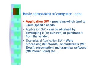 Basic component of computer –cont.
• Application SW – programs which tend to
users specific needs.
• Application SW – can be obtained by
developing it (on our own) or purchase it
from the vendor.
• Examples of Application SW – Word
processing (MS Words), spreadsheets (MS
Excel), presentation and graphical software
(MS Power Point) etc …
 