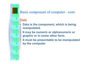 Basic component of computer –cont.
Data
• Data is the component, which is being
manipulated.
• It may be numeric or alphanumeric or
graphic or in some other form.
• It must be presentable to be manipulated
by the computer
 