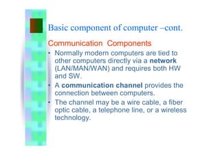 Basic component of computer –cont.
Communication Components
• Normally modern computers are tied to
other computers directly via a network
(LAN/MAN/WAN) and requires both HW
and SW.
• A communication channel provides the
connection between computers.
• The channel may be a wire cable, a fiber
optic cable, a telephone line, or a wireless
technology.
 