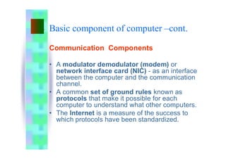 Basic component of computer –cont.
Communication Components
• A modulator demodulator (modem) or
network interface card (NIC) - as an interface
between the computer and the communication
channel.
• A common set of ground rules known as
protocols that make it possible for each
computer to understand what other computers.
• The Internet is a measure of the success to
which protocols have been standardized.
 
