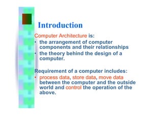 Introduction
Computer Architecture is:
• the arrangement of computer
components and their relationships
• the theory behind the design of a
computer.
Requirement of a computer includes:
• process data, store data, move data
between the computer and the outside
world and control the operation of the
above.
 