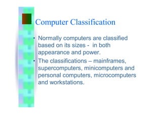 Computer Classification
• Normally computers are classified
based on its sizes - in both
appearance and power.
• The classifications – mainframes,
supercomputers, minicomputers and
personal computers, microcomputers
and workstations.
 