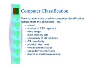 Computer Classification
The characteristics used for computer classification
(differentiate the computers) are:
– speed
– number of CPU registers
– word length
– main memory size
– complexity of I/O modules
– OS complexity
– physical size, cost
– virtual address space
– secondary memory size
– degree of multiprogramming.
 